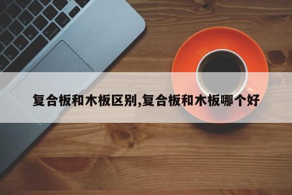 复合板和木板区别,复合板和木板哪个好